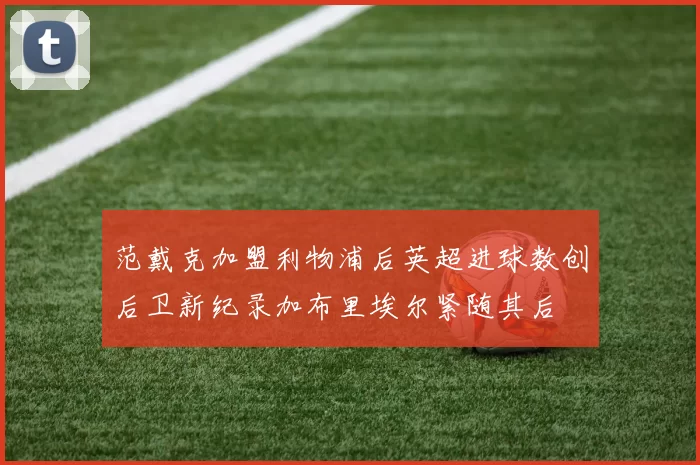 范戴克加盟利物浦后英超进球数创后卫新纪录加布里埃尔紧随其后
