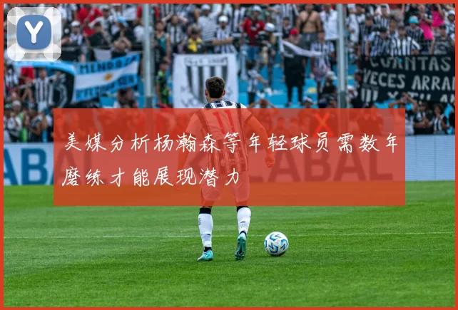 美媒分析杨瀚森等年轻球员需数年磨练才能展现潜力