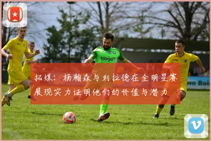 拓媒：杨瀚森与利拉德在全明星赛展现实力证明他们的价值与潜力