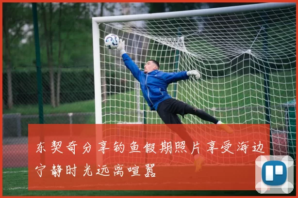 东契奇分享钓鱼假期照片享受海边宁静时光远离喧嚣