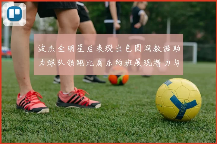 波杰全明星后表现出色圆满数据助力球队领跑比肩东约班展现潜力与实力