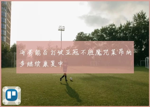 海港能否打破亚冠不胜魔咒莱昂纳多继续康复中