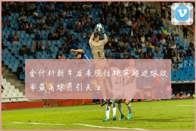 舍什科新年后表现惊艳英超进球效率最高球员引关注