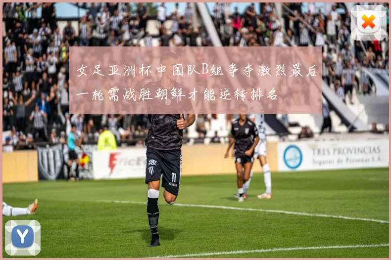 女足亚洲杯中国队B组争夺激烈最后一轮需战胜朝鲜才能逆转排名