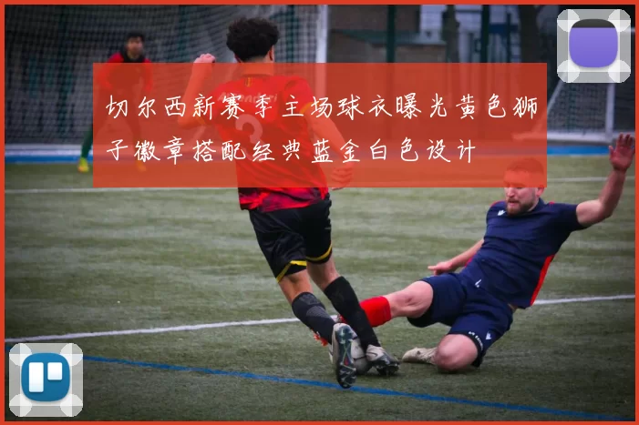 切尔西新赛季主场球衣曝光黄色狮子徽章搭配经典蓝金白色设计