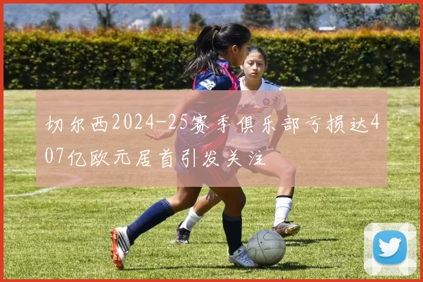 切尔西2024-25赛季俱乐部亏损达407亿欧元居首引发关注