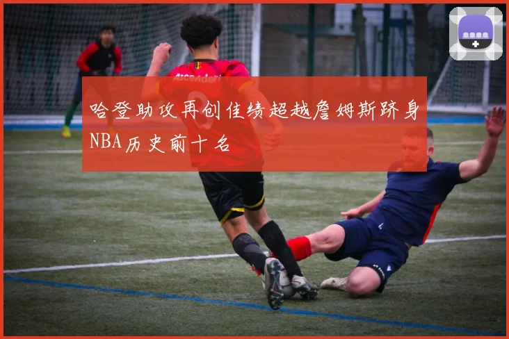 哈登助攻再创佳绩超越詹姆斯跻身NBA历史前十名