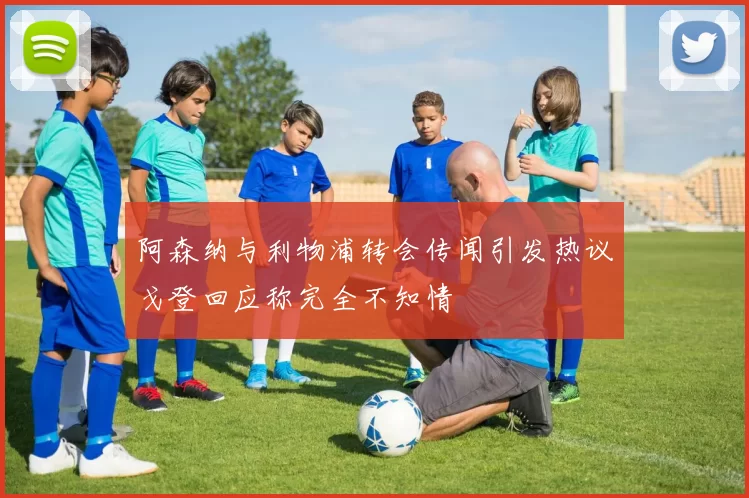 阿森纳与利物浦转会传闻引发热议戈登回应称完全不知情
