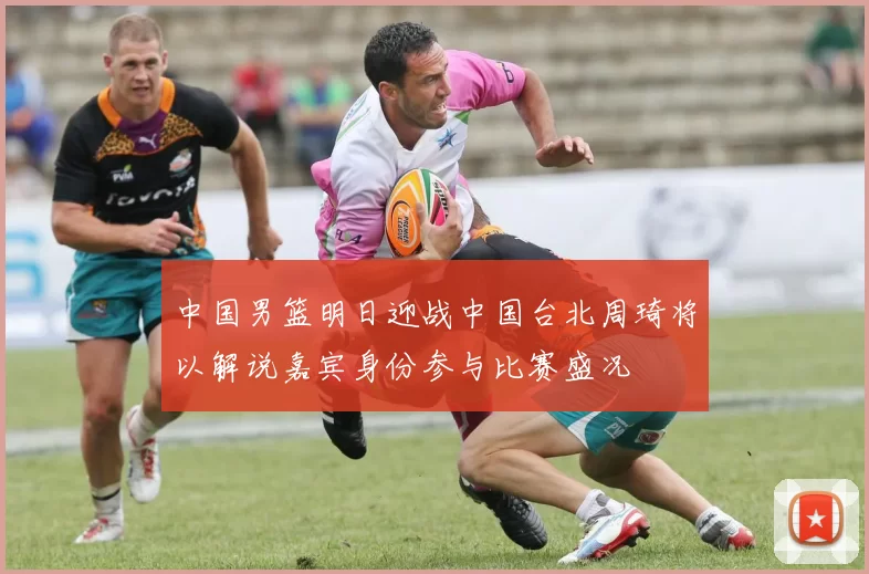中国男篮明日迎战中国台北周琦将以解说嘉宾身份参与比赛盛况