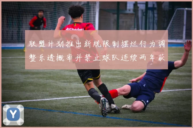 联盟计划推出新规限制摆烂行为调整乐透概率并禁止球队连续两年获得前四选秀权