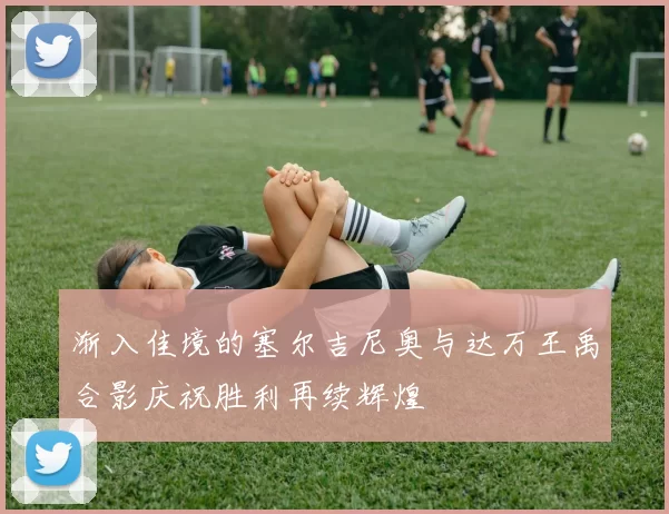 渐入佳境的塞尔吉尼奥与达万王禹合影庆祝胜利再续辉煌
