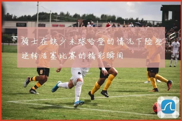 骑士在缺少米球哈登的情况下险些逆转活塞比赛的精彩瞬间