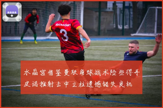 水晶宫借鉴曼联角球战术险些得手皮诺推射击中立柱遗憾错失良机